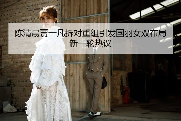 陈清晨贾一凡拆对重组引发国羽女双布局新一轮热议