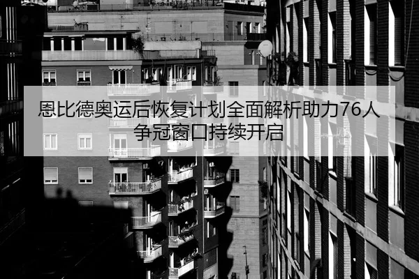 恩比德奥运后恢复计划全面解析助力76人争冠窗口持续开启