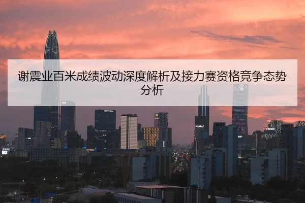 谢震业百米成绩波动深度解析及接力赛资格竞争态势分析