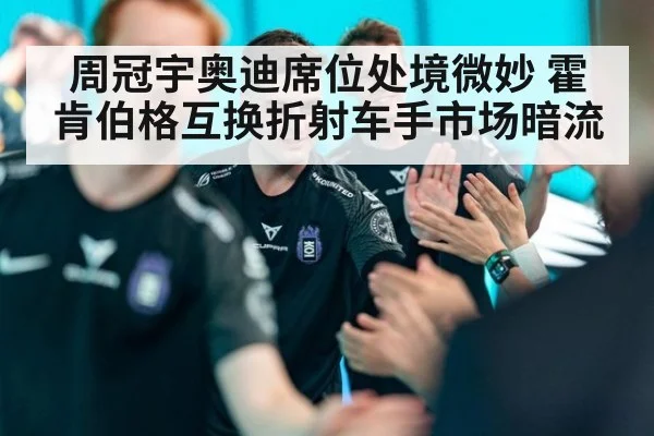 周冠宇奥迪席位处境微妙 霍肯伯格互换折射车手市场暗流