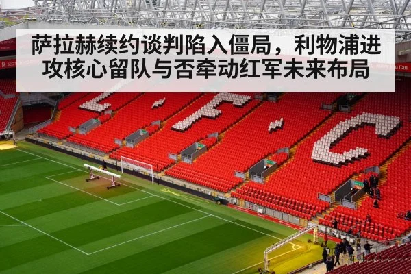 萨拉赫续约谈判陷入僵局，利物浦进攻核心留队与否牵动红军未来布局