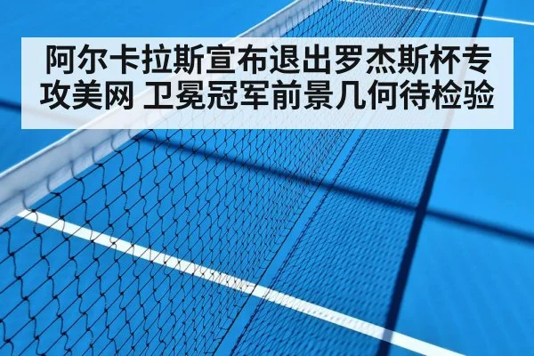阿尔卡拉斯宣布退出罗杰斯杯专攻美网 卫冕冠军前景几何待检验
